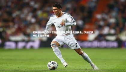 九游体育登录入口_巴萨前主席拉波尔塔指控巴托梅乌非法支付佣金，法院已传唤后者展开调查