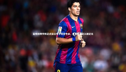 九游体育官方入口-蓝翔技师学院正式设立电子竞技专业，体育教育迈入新纪元